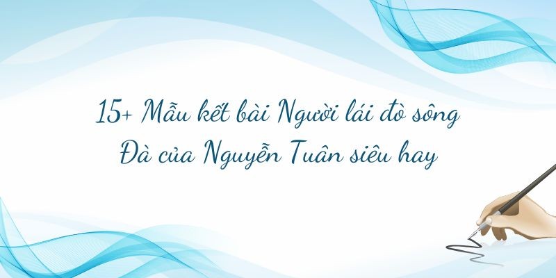 15+ Mẫu kết bài Người lái đò sông Đà của Nguyễn Tuân siêu hay